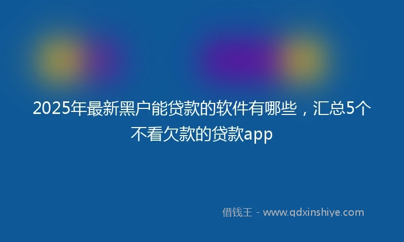 2025年最新黑户能贷款的软件有哪些，汇总5个不看欠款的贷款app