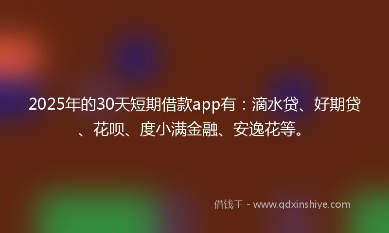 2025年的30天短期借款app有：滴水贷、好期贷、花呗、度小满金融、安逸花等。