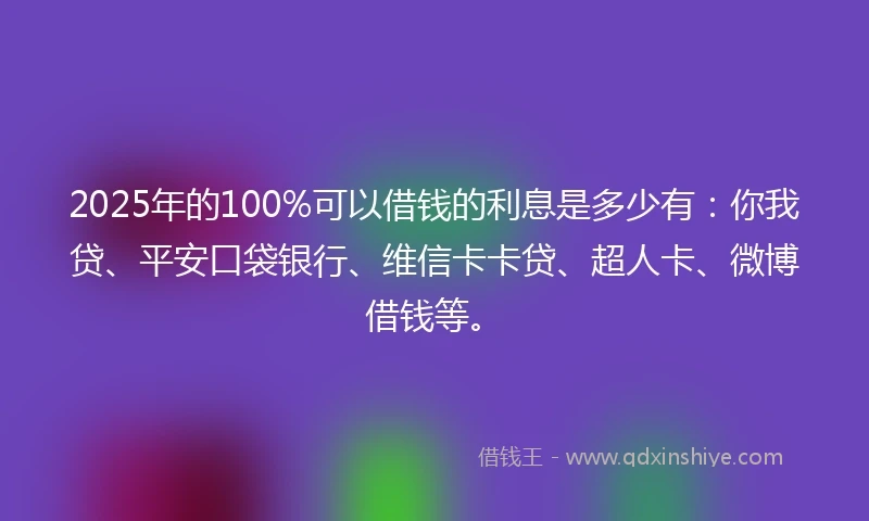 2025年的100%可以借钱的利息是多少有：你我贷、平安口袋银行、维信卡卡贷、超人卡、微博借钱等。