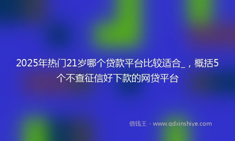 2025年热门21岁哪个贷款平台比较适合_，概括5个不查征信好下款的网贷平台