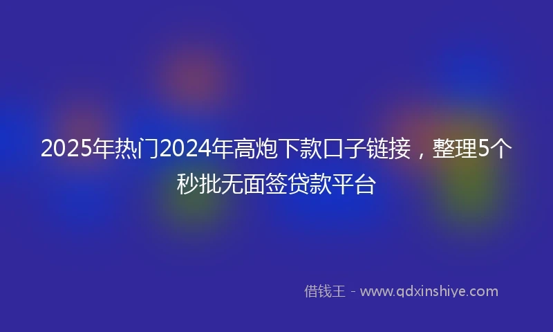 2025年热门2024年高炮下款口子链接，整理5个秒批无面签贷款平台