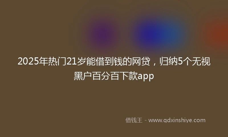 2025年热门21岁能借到钱的网贷，归纳5个无视黑户百分百下款app