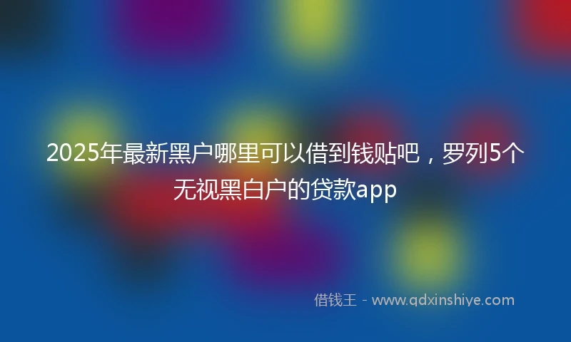2025年最新黑户哪里可以借到钱贴吧，罗列5个无视黑白户的贷款app
