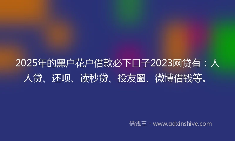 2025年的黑户花户借款必下口子2023网贷有：人人贷、还呗、读秒贷、投友圈、微博借钱等。