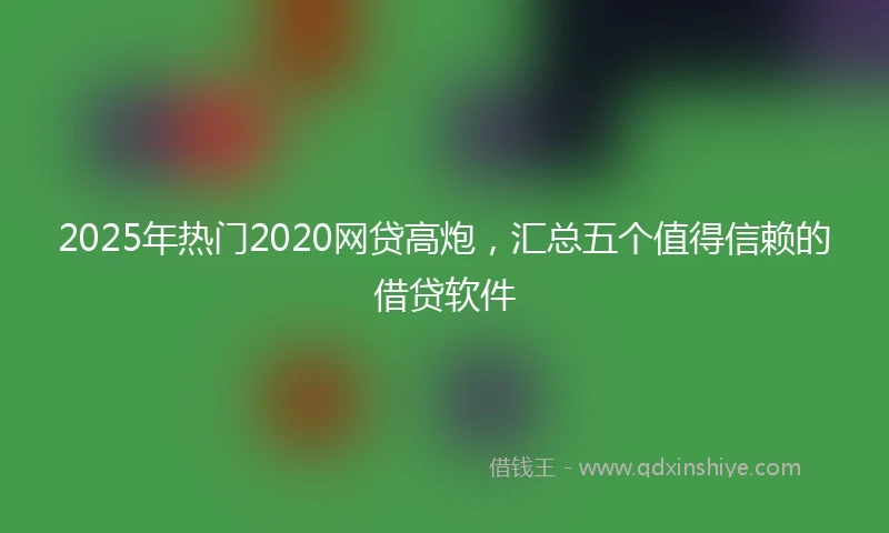 2025年热门2020网贷高炮，汇总五个值得信赖的借贷软件