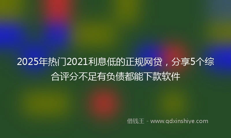 2025年热门2021利息低的正规网贷，分享5个综合评分不足有负债都能下款软件