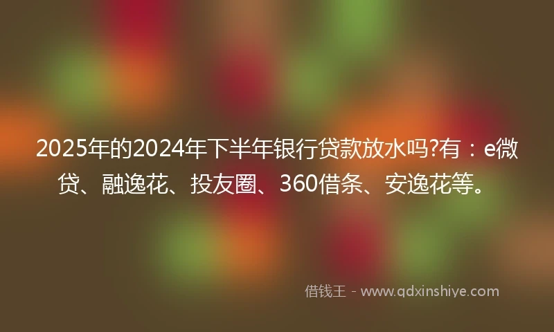 2025年的2024年下半年银行贷款放水吗?有：e微贷、融逸花、投友圈、360借条、安逸花等。
