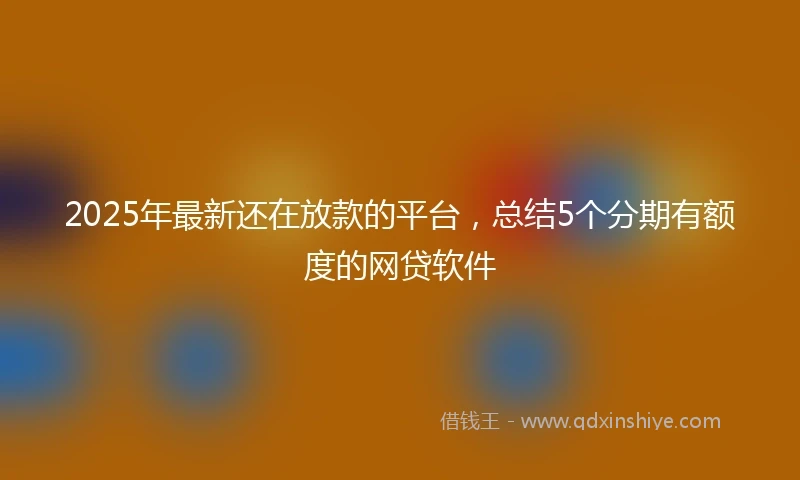 2025年最新还在放款的平台，总结5个分期有额度的网贷软件