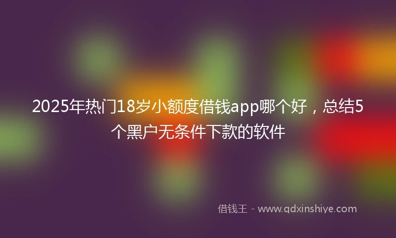 2025年热门18岁小额度借钱app哪个好，总结5个黑户无条件下款的软件