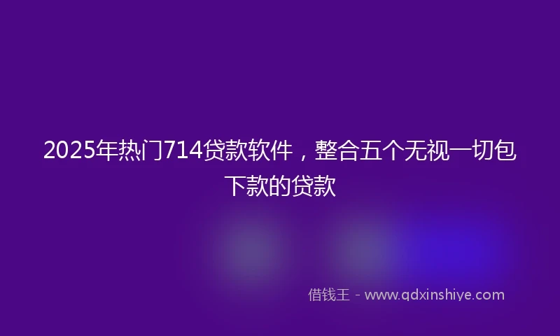 2025年热门714贷款软件，整合五个无视一切包下款的贷款