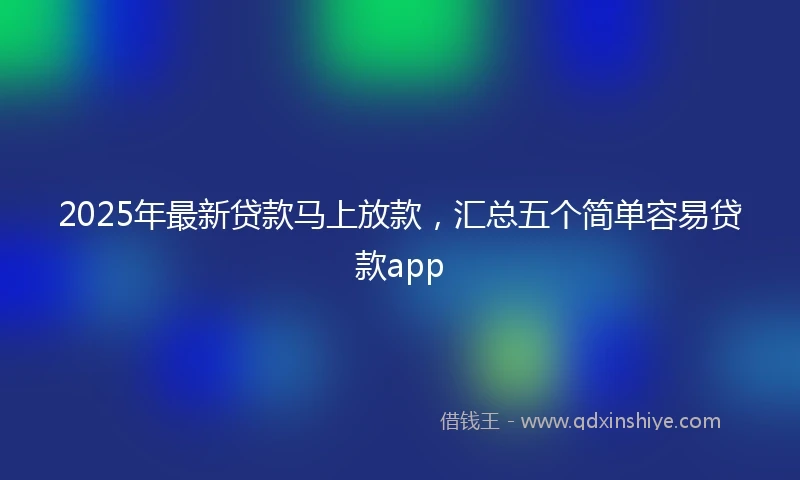 2025年最新贷款马上放款，汇总五个简单容易贷款app