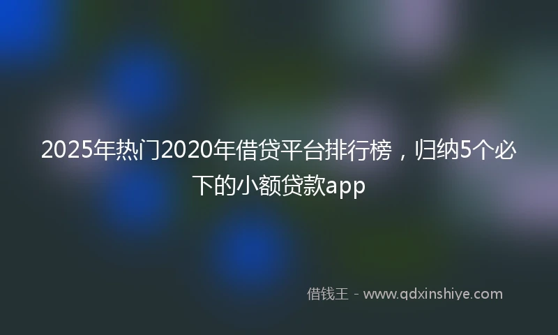 2025年热门2020年借贷平台排行榜，归纳5个必下的小额贷款app