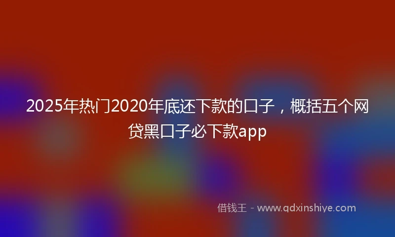 2025年热门2020年底还下款的口子，概括五个网贷黑口子必下款app