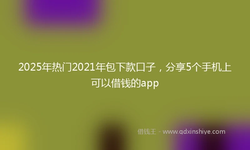 2025年热门2021年包下款口子，分享5个手机上可以借钱的app