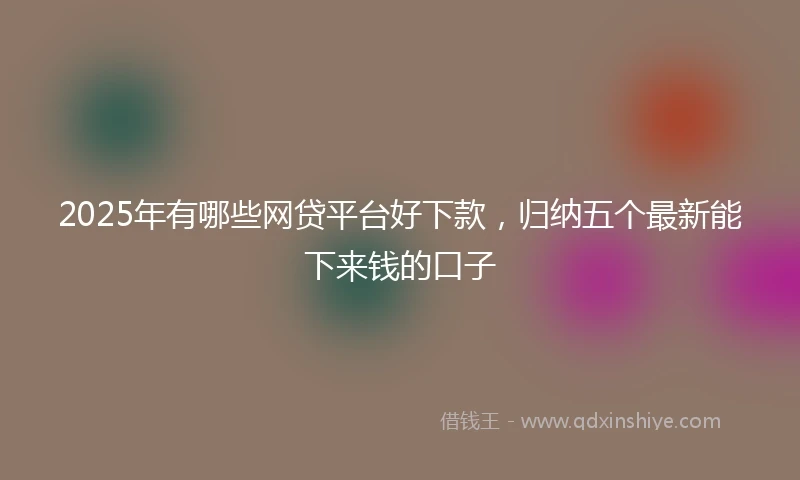 2025年有哪些网贷平台好下款，归纳五个最新能下来钱的口子