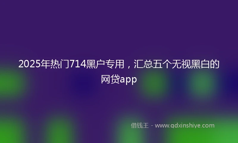 2025年热门714黑户专用，汇总五个无视黑白的网贷app