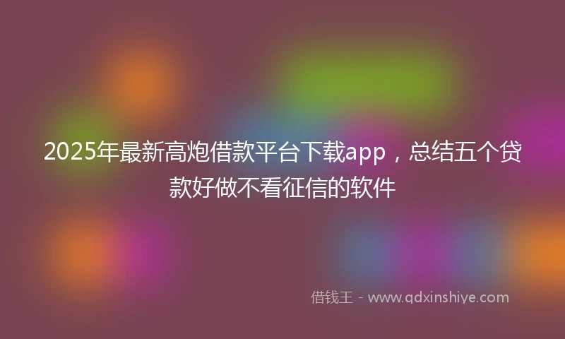2025年最新高炮借款平台下载app，总结五个贷款好做不看征信的软件