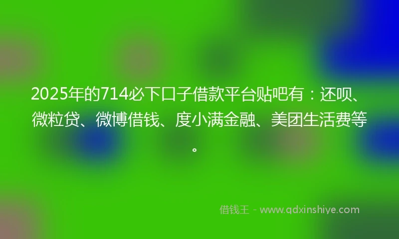 2025年的714必下口子借款平台贴吧有：还呗、微粒贷、微博借钱、度小满金融、美团生活费等。