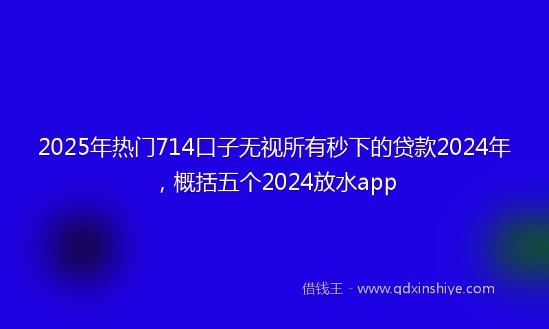 2025年热门714口子无视所有秒下的贷款2024年，概括五个2024放水app