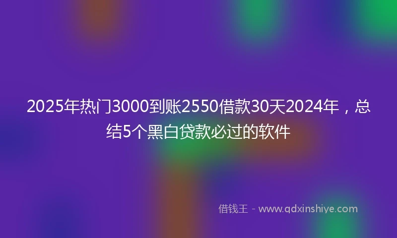 2025年热门3000到账2550借款30天2024年，总结5个黑白贷款必过的软件