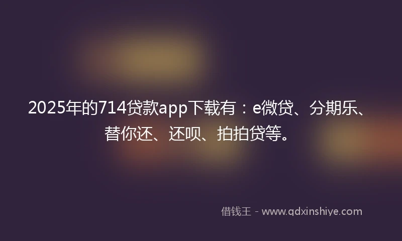 2025年的714贷款app下载有：e微贷、分期乐、替你还、还呗、拍拍贷等。