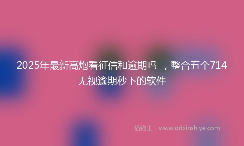 2025年最新高炮看征信和逾期吗_，整合五个714无视逾期秒下的软件