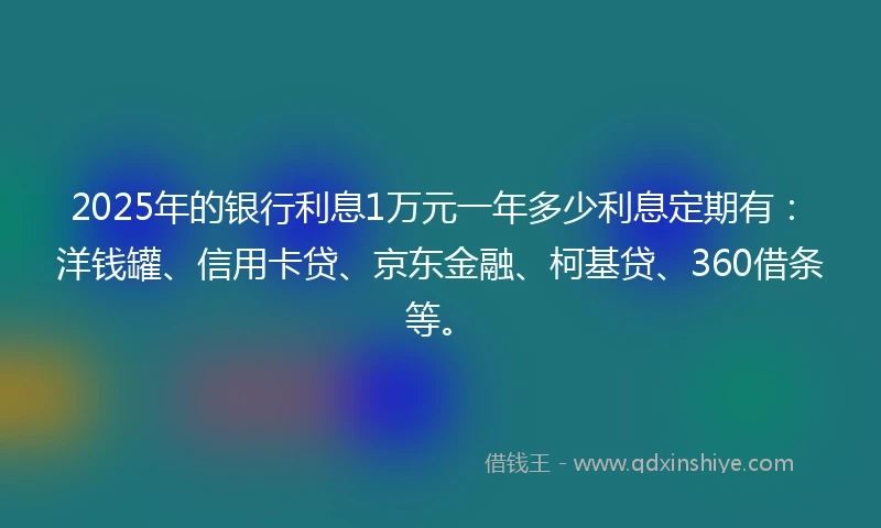 2025年的银行利息1万元一年多少利息定期有：洋钱罐、信用卡贷、京东金融、柯基贷、360借条等。