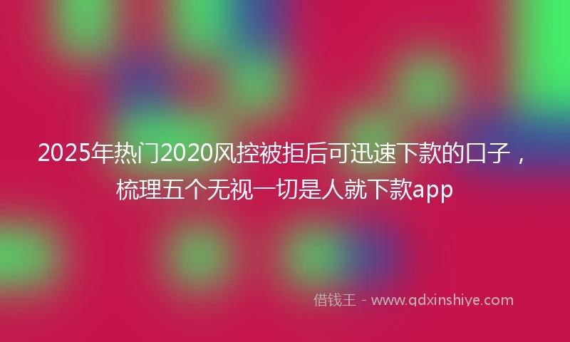 2025年热门2020风控被拒后可迅速下款的口子，梳理五个无视一切是人就下款app