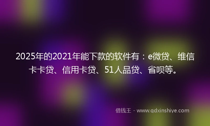 2025年的2021年能下款的软件有：e微贷、维信卡卡贷、信用卡贷、51人品贷、省呗等。