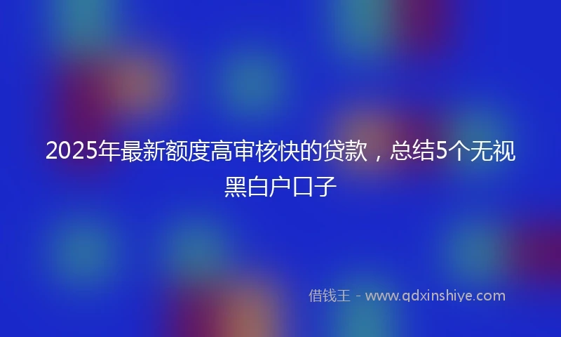 2025年最新额度高审核快的贷款，总结5个无视黑白户口子