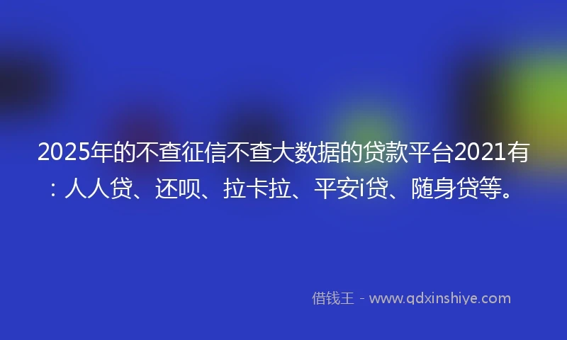 2025年的不查征信不查大数据的贷款平台2021有：人人贷、还呗、拉卡拉、平安i贷、随身贷等。