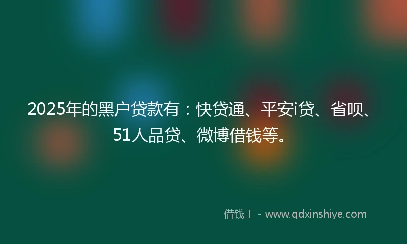 2025年的黑户贷款有：快贷通、平安i贷、省呗、51人品贷、微博借钱等。