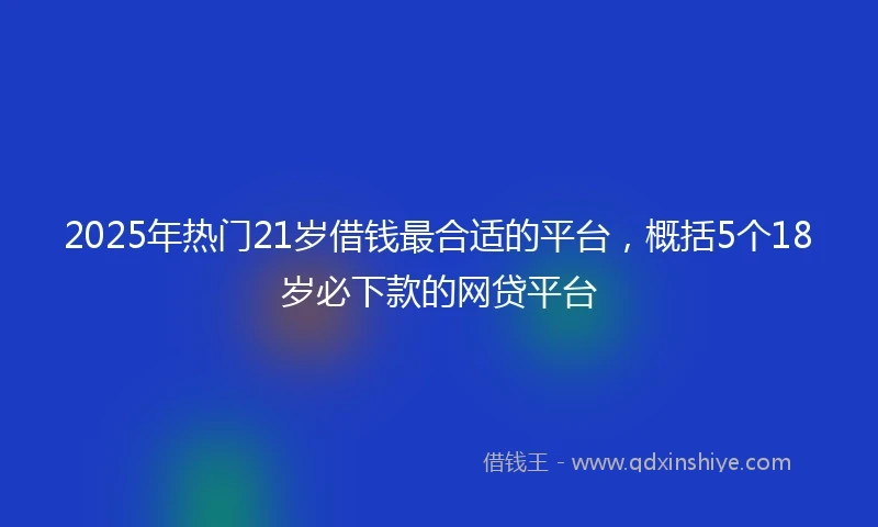2025年热门21岁借钱最合适的平台，概括5个18岁必下款的网贷平台
