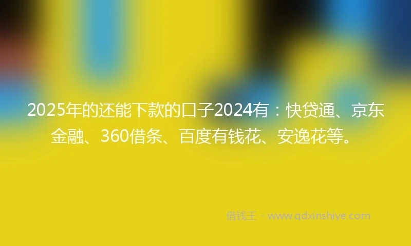 2025年的还能下款的口子2024有：快贷通、京东金融、360借条、百度有钱花、安逸花等。