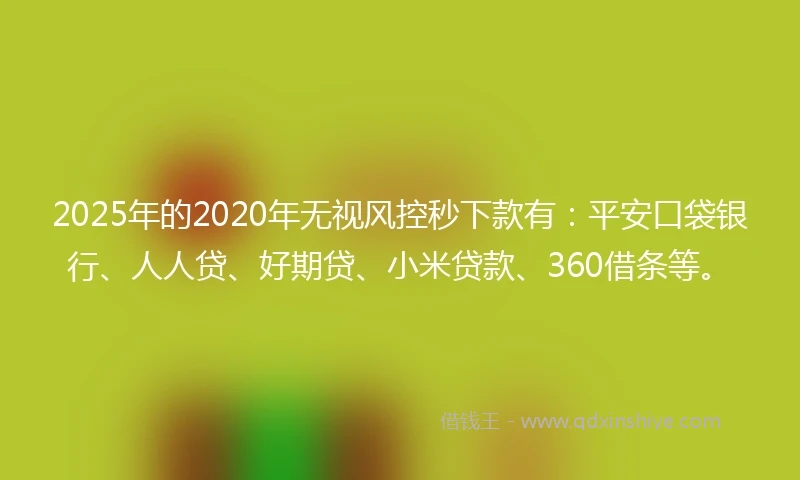 2025年的2020年无视风控秒下款有：平安口袋银行、人人贷、好期贷、小米贷款、360借条等。