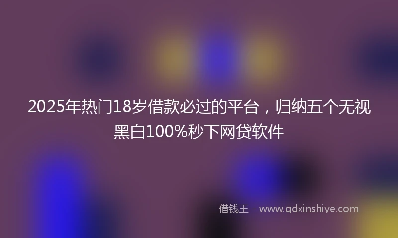 2025年热门18岁借款必过的平台，归纳五个无视黑白100%秒下网贷软件