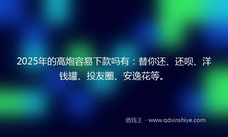 2025年的高炮容易下款吗有：替你还、还呗、洋钱罐、投友圈、安逸花等。