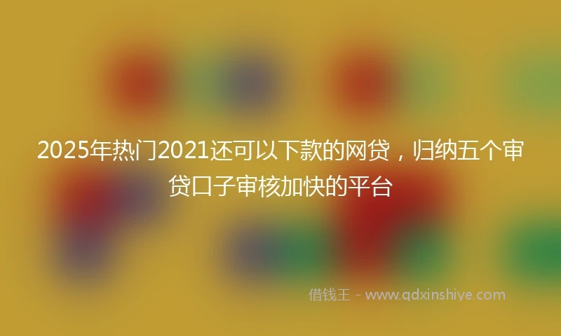 2025年热门2021还可以下款的网贷，归纳五个审贷口子审核加快的平台