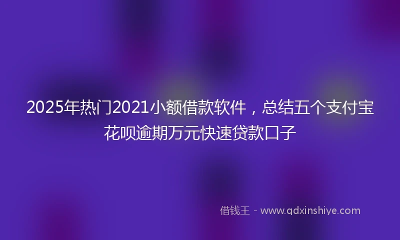 2025年热门2021小额借款软件，总结五个支付宝花呗逾期万元快速贷款口子