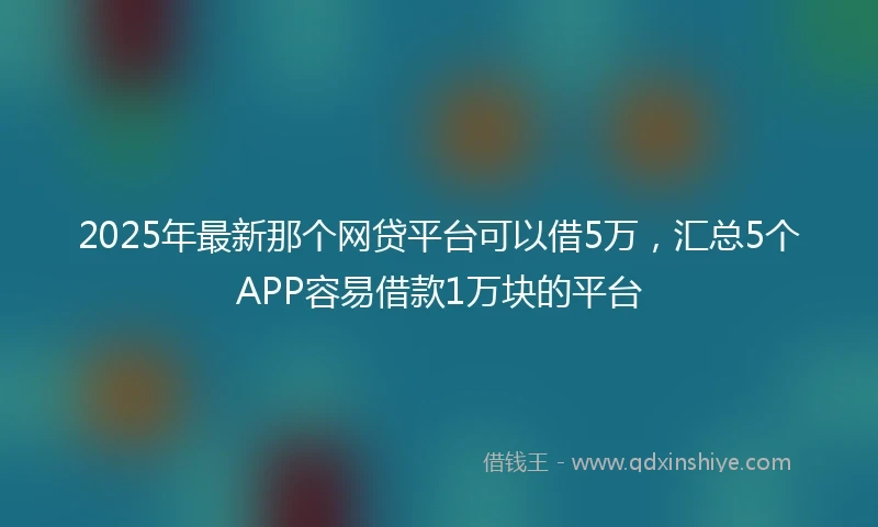 2025年最新那个网贷平台可以借5万，汇总5个APP容易借款1万块的平台