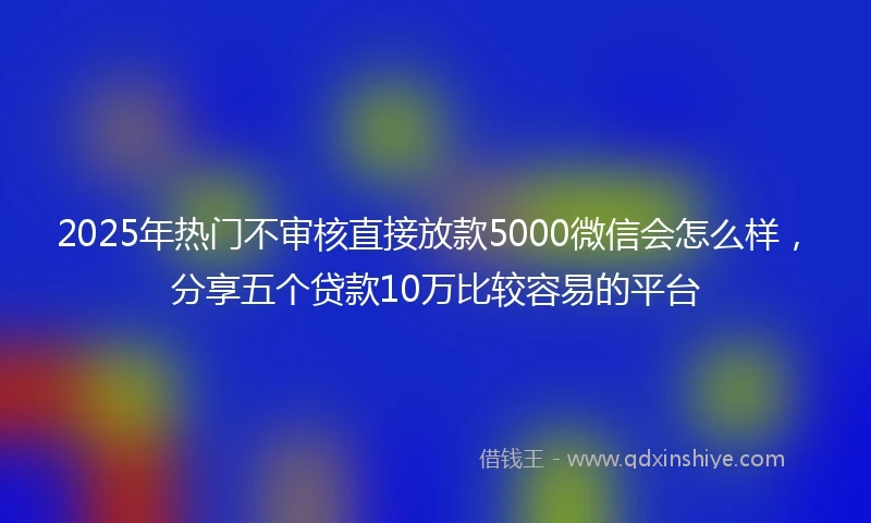 2025年热门不审核直接放款5000微信会怎么样，分享五个贷款10万比较容易的平台