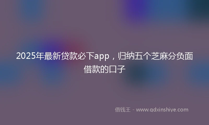2025年最新贷款必下app，归纳五个芝麻分负面借款的口子