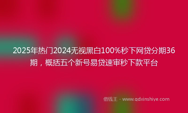 2025年热门2024无视黑白100%秒下网贷分期36期，概括五个新号易贷速审秒下款平台