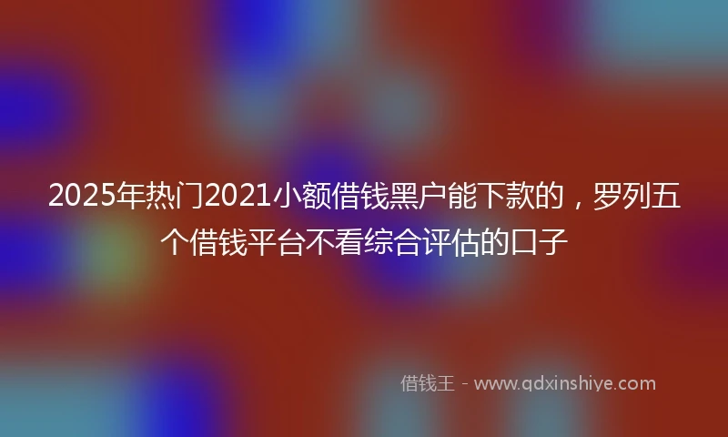 2025年热门2021小额借钱黑户能下款的，罗列五个借钱平台不看综合评估的口子