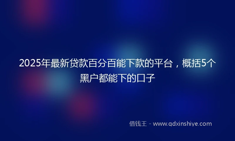 2025年最新贷款百分百能下款的平台，概括5个黑户都能下的口子