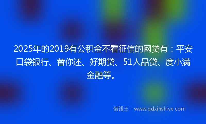 2025年的2019有公积金不看征信的网贷有：平安口袋银行、替你还、好期贷、51人品贷、度小满金融等。