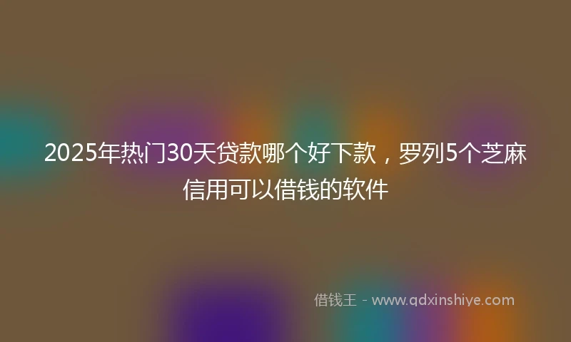 2025年热门30天贷款哪个好下款，罗列5个芝麻信用可以借钱的软件