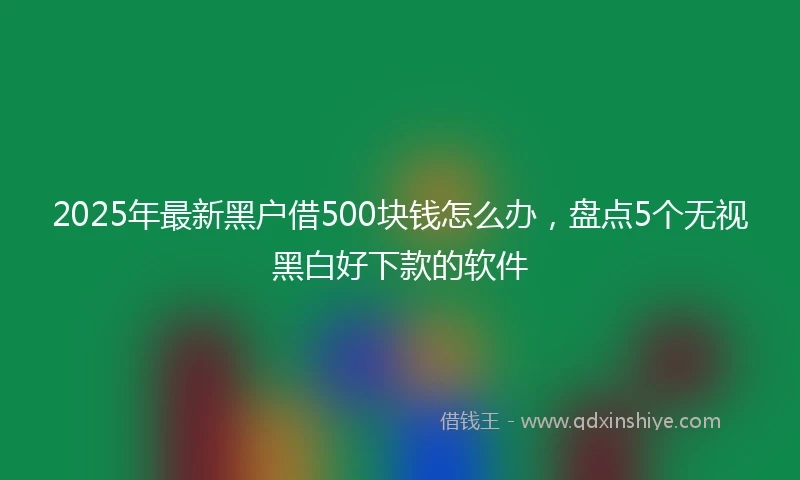 2025年最新黑户借500块钱怎么办，盘点5个无视黑白好下款的软件