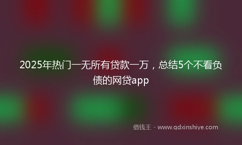 2025年热门一无所有贷款一万，总结5个不看负债的网贷app