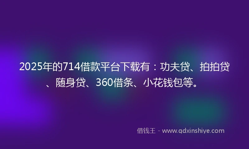 2025年的714借款平台下载有：功夫贷、拍拍贷、随身贷、360借条、小花钱包等。